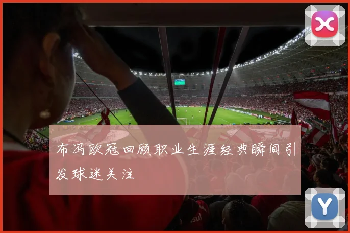 布冯欧冠回顾职业生涯经典瞬间引发球迷关注