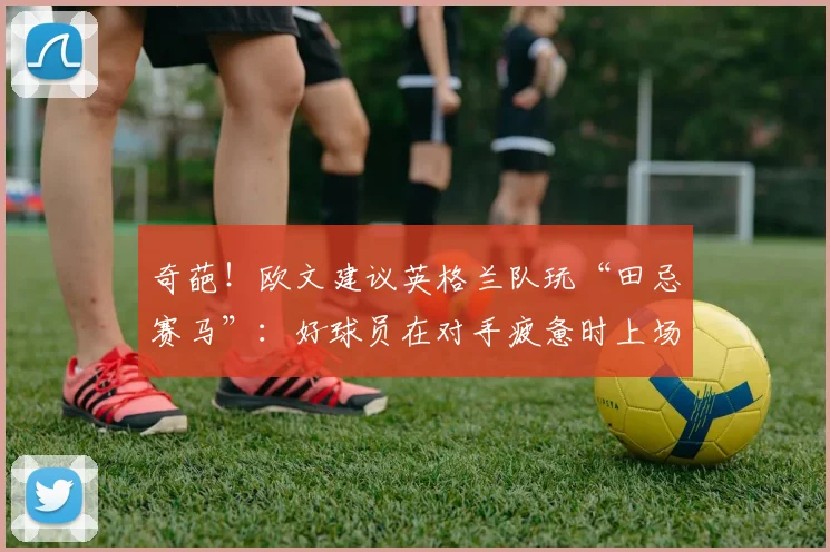 奇葩！欧文建议英格兰队玩“田忌赛马”：好球员在对手疲惫时上场