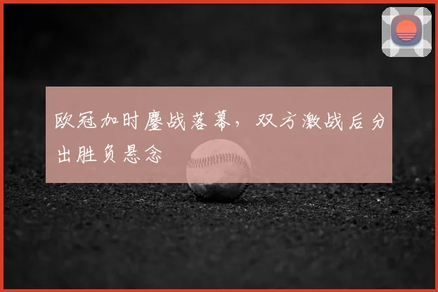 欧冠加时鏖战落幕,双方激战后分出胜负悬念