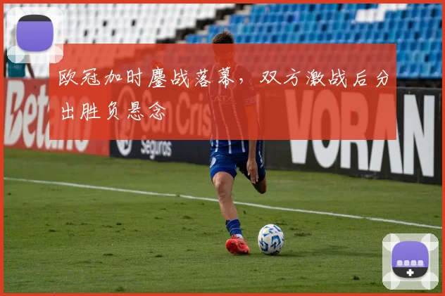 欧冠加时鏖战落幕，双方激战后分出胜负悬念
