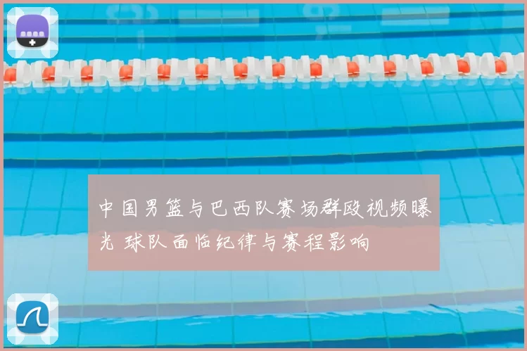 中国男篮与巴西队赛场群殴视频曝光 球队面临纪律与赛程影响