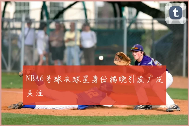 NBA6号球衣球星身份揭晓引发广泛关注