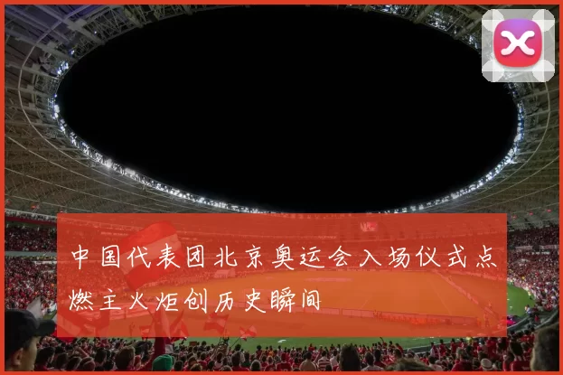 中国代表团北京奥运会入场仪式点燃主火炬创历史瞬间