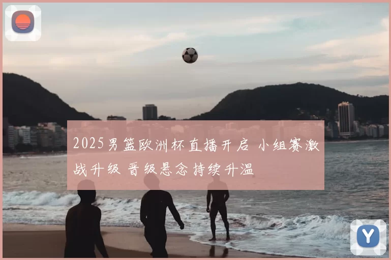 2025男篮欧洲杯直播开启 小组赛激战升级 晋级悬念持续升温