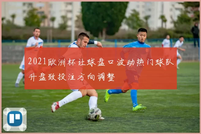 2021欧洲杯让球盘口波动热门球队升盘致投注方向调整