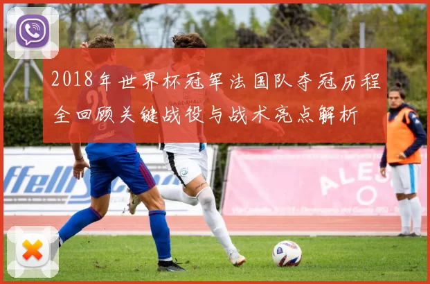 2018年世界杯冠军法国队夺冠历程全回顾关键战役与战术亮点解析
