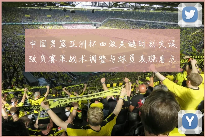 中国男篮亚洲杯回放关键时刻失误致负赛果战术调整与球员表现看点
