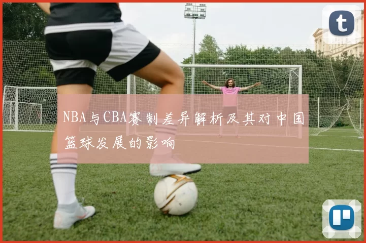 NBA与CBA赛制差异解析及其对中国篮球发展的影响