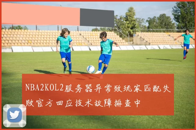 NBA2KOL2服务器异常致玩家匹配失败官方回应技术故障排查中