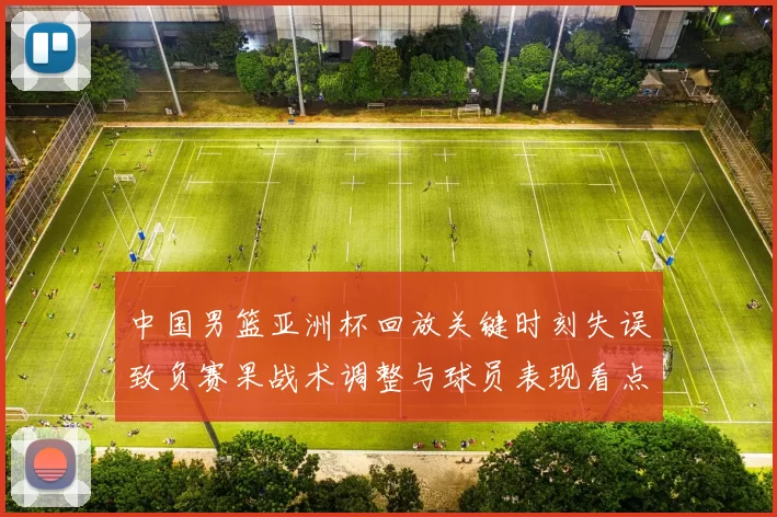 中国男篮亚洲杯回放关键时刻失误致负赛果战术调整与球员表现看点