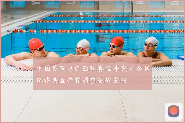 中国男篮与巴西队赛场冲突后面临纪律调查并将调整备战安排