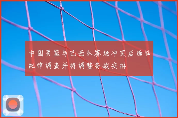 中国男篮与巴西队赛场冲突后面临纪律调查并将调整备战安排
