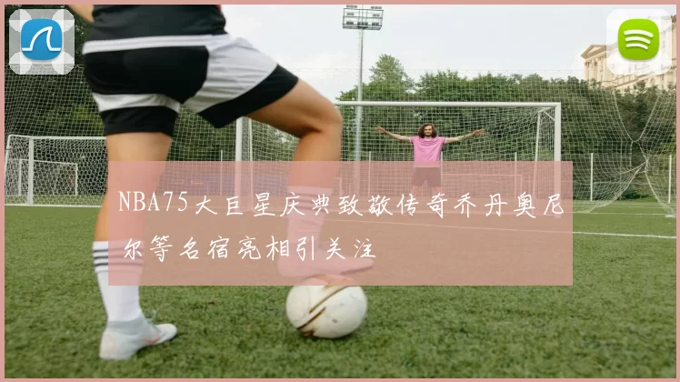 NBA75大巨星庆典致敬传奇乔丹奥尼尔等名宿亮相引关注